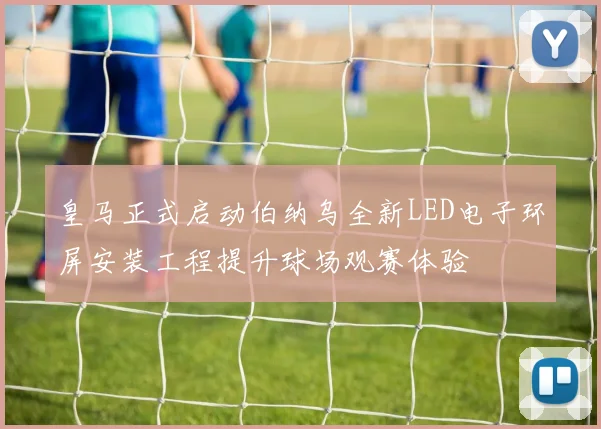 皇马正式启动伯纳乌全新LED电子环屏安装工程提升球场观赛体验