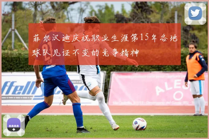 菲尔汉迪庆祝职业生涯第15年各地球队见证不变的竞争精神