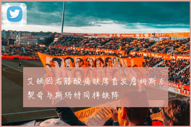 艾顿因右膝酸痛缺席首发詹姆斯东契奇与斯玛特同样缺阵