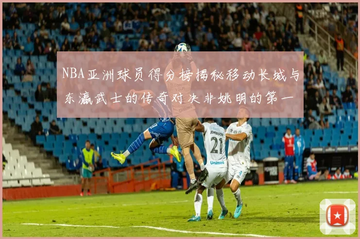 NBA亚洲球员得分榜揭秘移动长城与东瀛武士的传奇对决非姚明的第一人是谁