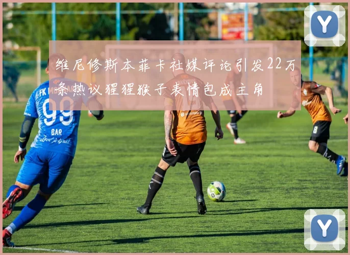 维尼修斯本菲卡社媒评论引发22万条热议猩猩猴子表情包成主角