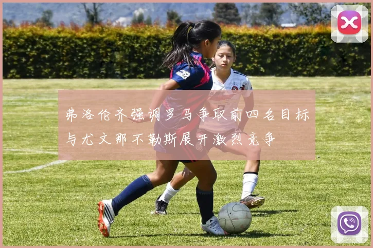 弗洛伦齐强调罗马争取前四名目标与尤文那不勒斯展开激烈竞争