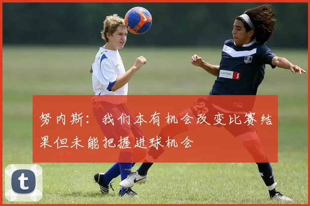 努内斯：我们本有机会改变比赛结果但未能把握进球机会