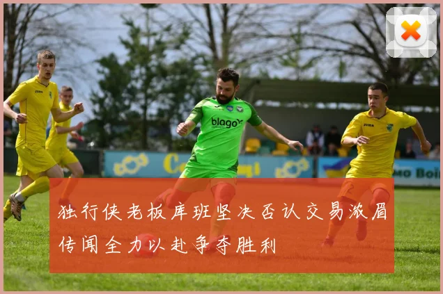 独行侠老板库班坚决否认交易浓眉传闻全力以赴争夺胜利