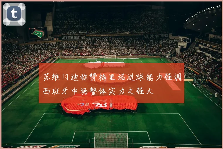 苏维门迪称赞梅里诺进球能力强调西班牙中场整体实力之强大