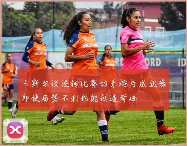 卡斯尔谈逆转比赛的乐趣与成就感即使局势不利也能创造奇迹