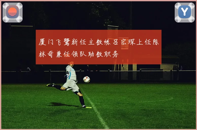 厦门飞鹭新任主教练吕宏琛上任陈林奇兼任领队助教职务