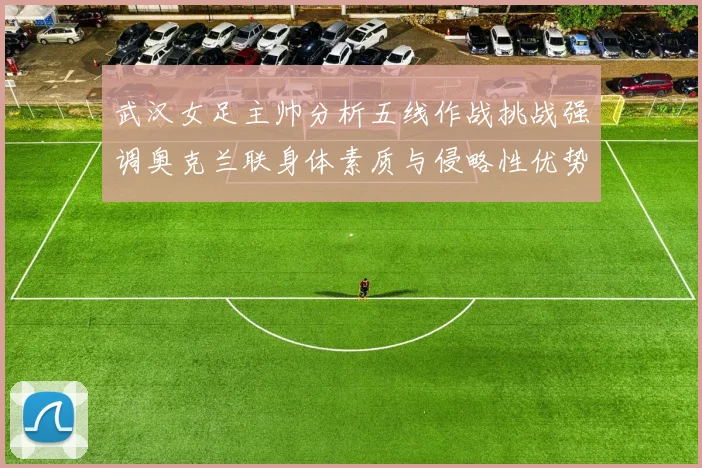 武汉女足主帅分析五线作战挑战强调奥克兰联身体素质与侵略性优势