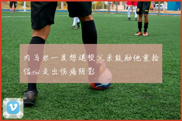 内马尔一度想退役父亲鼓励他重拾信心走出伤痛阴影