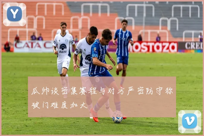 瓜帅谈密集赛程与对方严密防守称破门难度加大