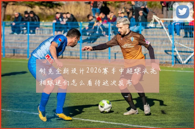 耐克全新设计2026赛季中超球衣亮相球迷们怎么看待这次发布